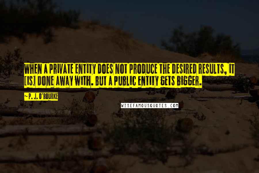 P. J. O'Rourke Quotes: When a private entity does not produce the desired results, it [is] done away with. But a public entity gets bigger.