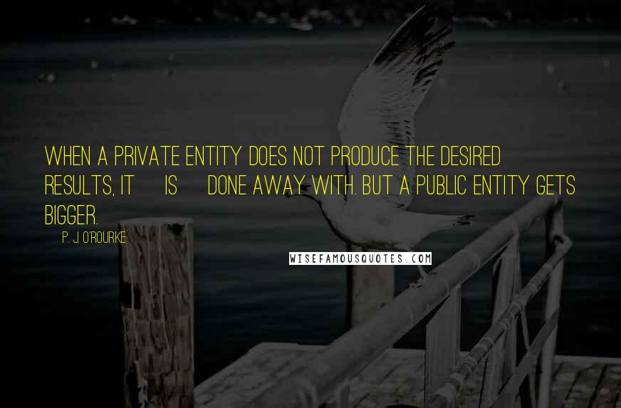 P. J. O'Rourke Quotes: When a private entity does not produce the desired results, it [is] done away with. But a public entity gets bigger.