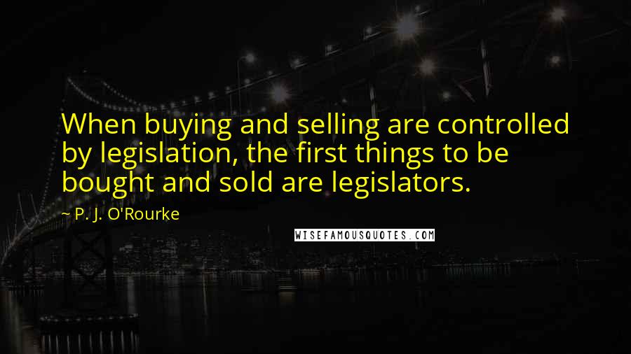 P. J. O'Rourke Quotes: When buying and selling are controlled by legislation, the first things to be bought and sold are legislators.