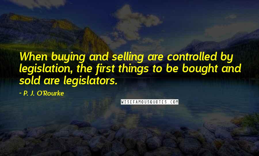 P. J. O'Rourke Quotes: When buying and selling are controlled by legislation, the first things to be bought and sold are legislators.