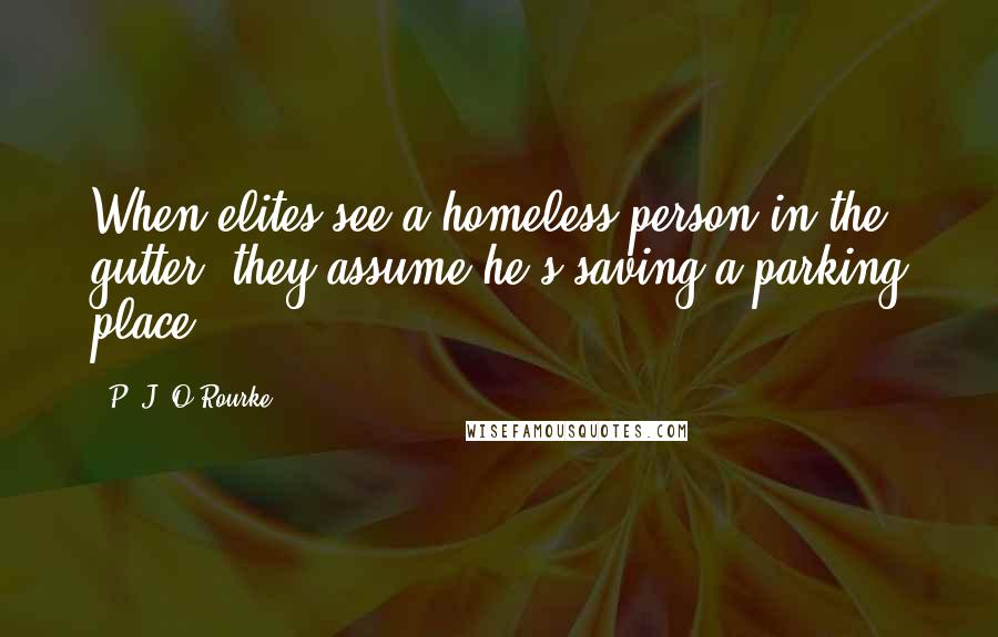 P. J. O'Rourke Quotes: When elites see a homeless person in the gutter, they assume he's saving a parking place.