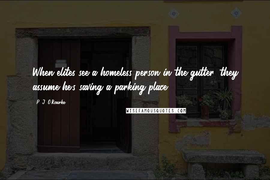 P. J. O'Rourke Quotes: When elites see a homeless person in the gutter, they assume he's saving a parking place.