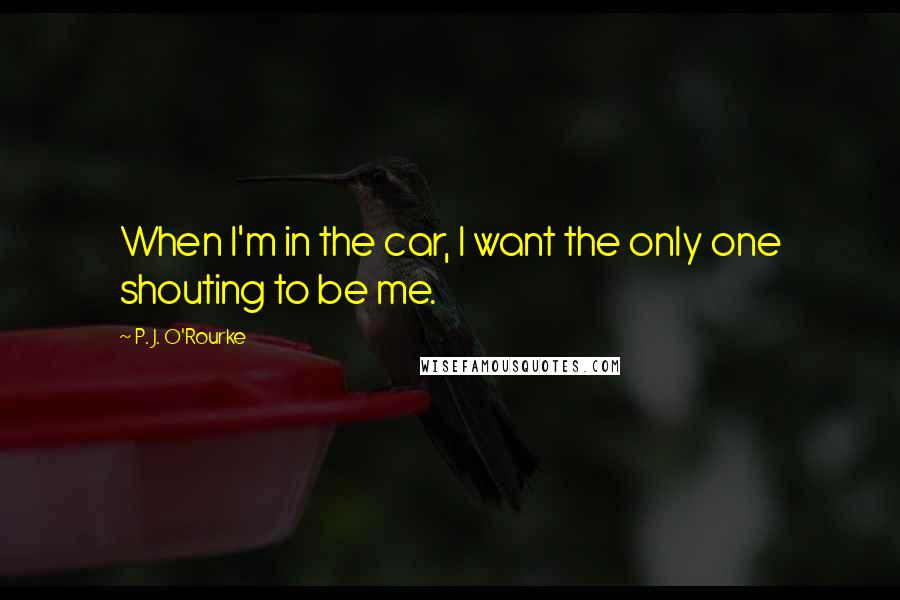 P. J. O'Rourke Quotes: When I'm in the car, I want the only one shouting to be me.