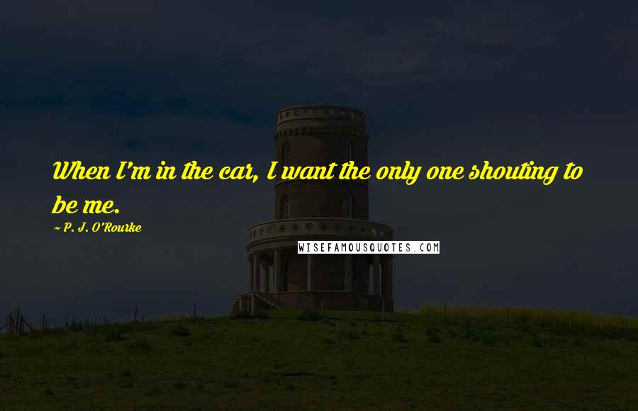 P. J. O'Rourke Quotes: When I'm in the car, I want the only one shouting to be me.