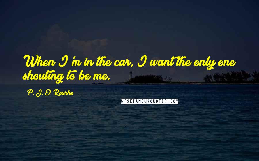 P. J. O'Rourke Quotes: When I'm in the car, I want the only one shouting to be me.