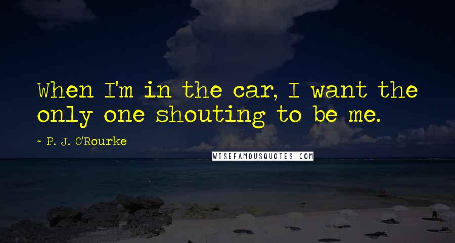 P. J. O'Rourke Quotes: When I'm in the car, I want the only one shouting to be me.