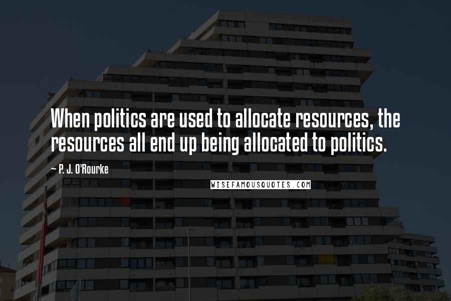 P. J. O'Rourke Quotes: When politics are used to allocate resources, the resources all end up being allocated to politics.
