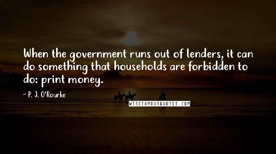 P. J. O'Rourke Quotes: When the government runs out of lenders, it can do something that households are forbidden to do: print money.