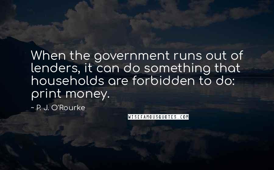 P. J. O'Rourke Quotes: When the government runs out of lenders, it can do something that households are forbidden to do: print money.