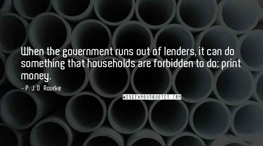 P. J. O'Rourke Quotes: When the government runs out of lenders, it can do something that households are forbidden to do: print money.