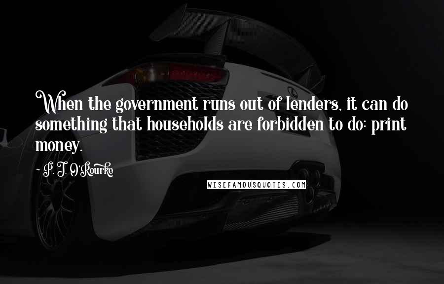 P. J. O'Rourke Quotes: When the government runs out of lenders, it can do something that households are forbidden to do: print money.