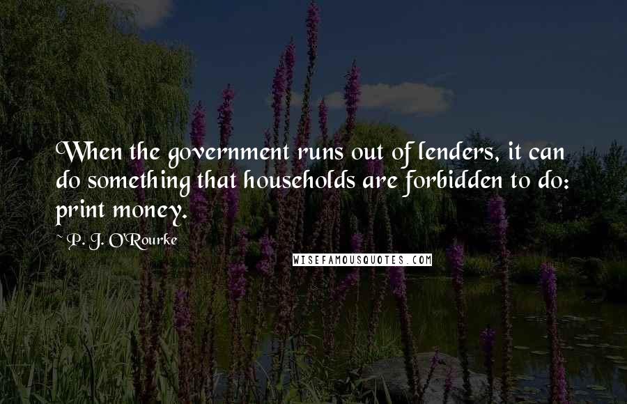 P. J. O'Rourke Quotes: When the government runs out of lenders, it can do something that households are forbidden to do: print money.