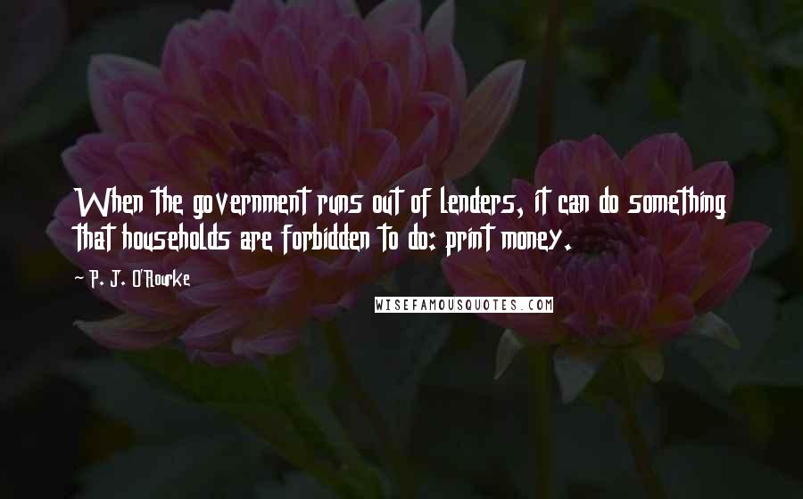 P. J. O'Rourke Quotes: When the government runs out of lenders, it can do something that households are forbidden to do: print money.