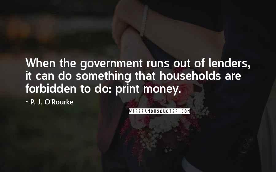 P. J. O'Rourke Quotes: When the government runs out of lenders, it can do something that households are forbidden to do: print money.