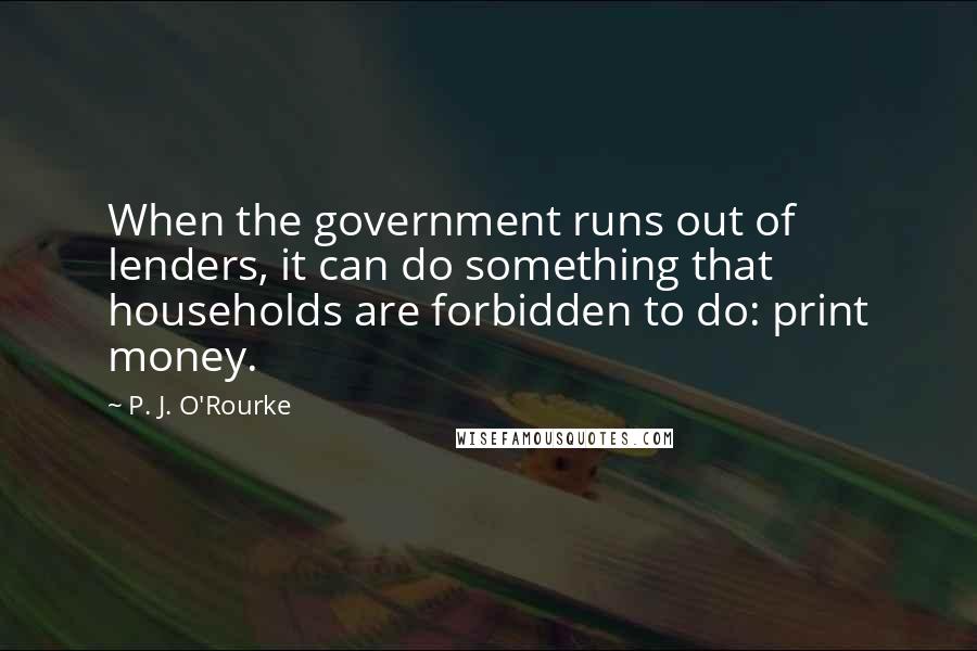 P. J. O'Rourke Quotes: When the government runs out of lenders, it can do something that households are forbidden to do: print money.