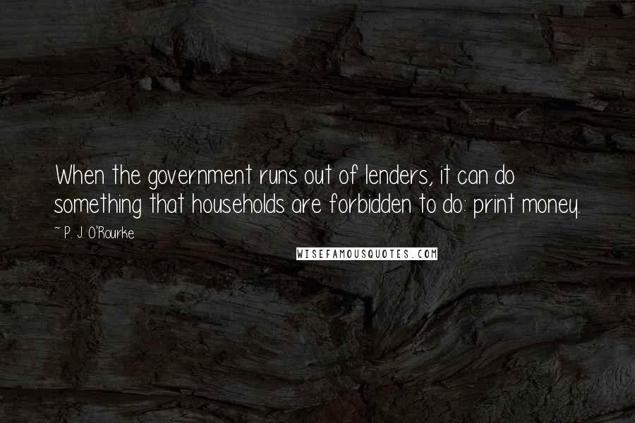 P. J. O'Rourke Quotes: When the government runs out of lenders, it can do something that households are forbidden to do: print money.