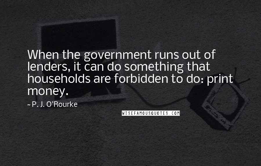 P. J. O'Rourke Quotes: When the government runs out of lenders, it can do something that households are forbidden to do: print money.