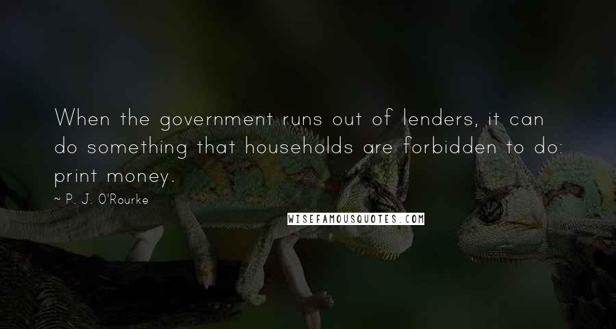 P. J. O'Rourke Quotes: When the government runs out of lenders, it can do something that households are forbidden to do: print money.