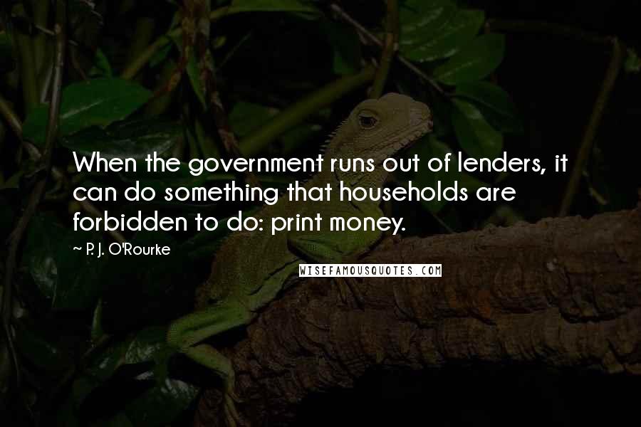 P. J. O'Rourke Quotes: When the government runs out of lenders, it can do something that households are forbidden to do: print money.