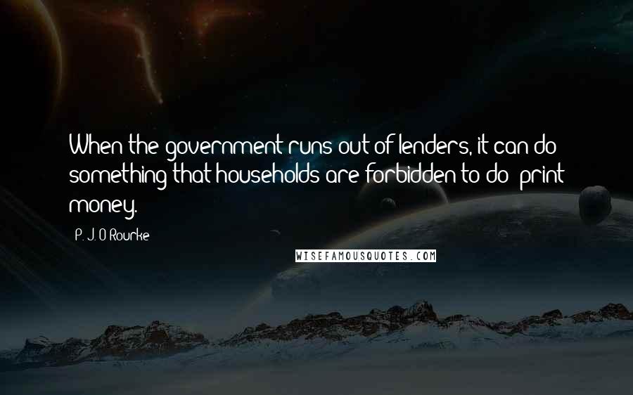 P. J. O'Rourke Quotes: When the government runs out of lenders, it can do something that households are forbidden to do: print money.