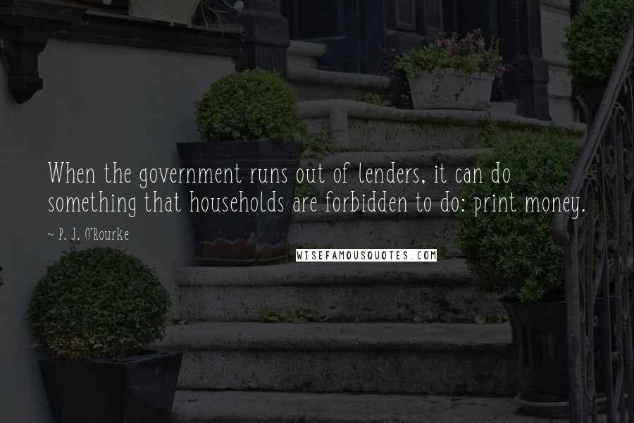 P. J. O'Rourke Quotes: When the government runs out of lenders, it can do something that households are forbidden to do: print money.