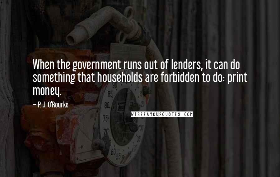 P. J. O'Rourke Quotes: When the government runs out of lenders, it can do something that households are forbidden to do: print money.