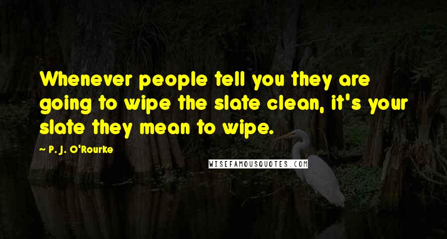 P. J. O'Rourke Quotes: Whenever people tell you they are going to wipe the slate clean, it's your slate they mean to wipe.