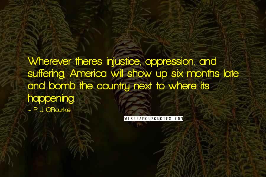 P. J. O'Rourke Quotes: Wherever there's injustice, oppression, and suffering, America will show up six months late and bomb the country next to where it's happening.