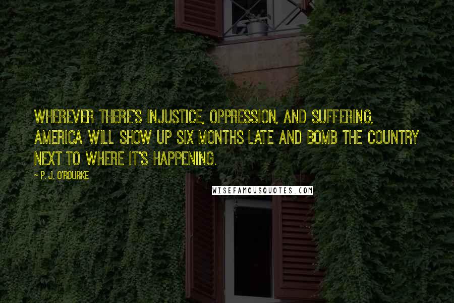 P. J. O'Rourke Quotes: Wherever there's injustice, oppression, and suffering, America will show up six months late and bomb the country next to where it's happening.