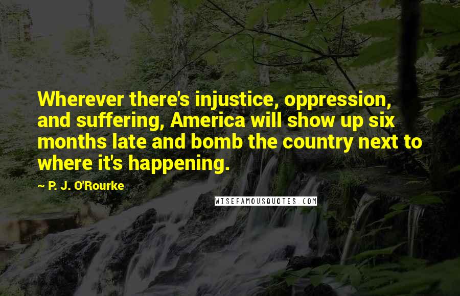 P. J. O'Rourke Quotes: Wherever there's injustice, oppression, and suffering, America will show up six months late and bomb the country next to where it's happening.