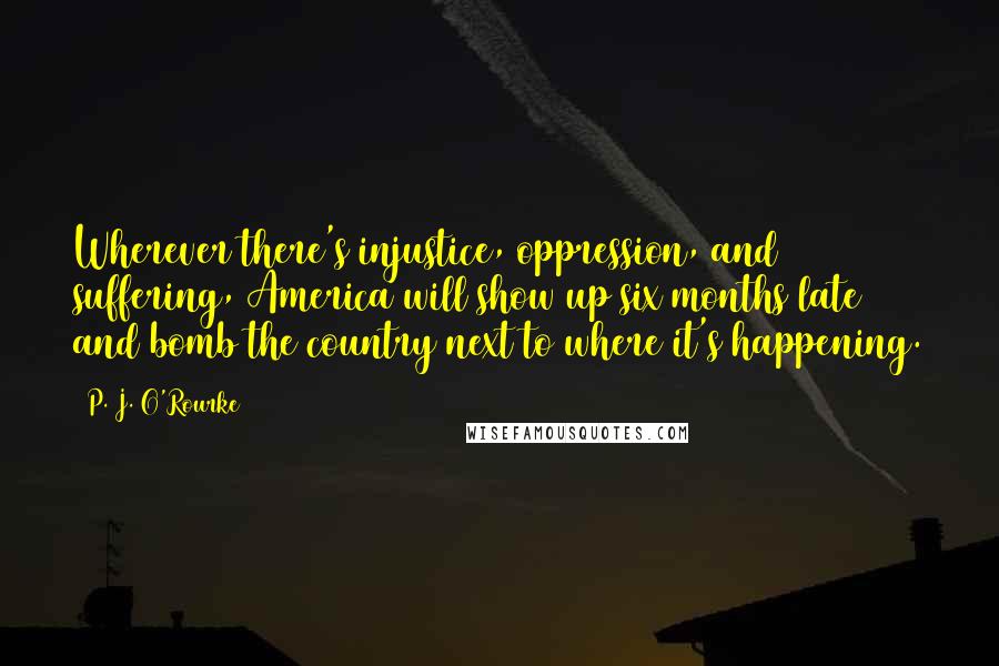 P. J. O'Rourke Quotes: Wherever there's injustice, oppression, and suffering, America will show up six months late and bomb the country next to where it's happening.