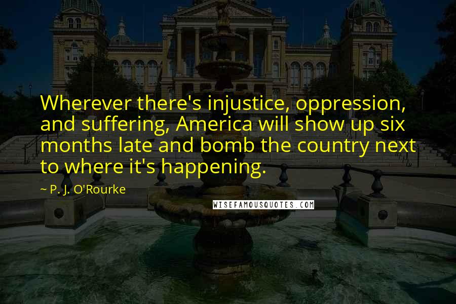 P. J. O'Rourke Quotes: Wherever there's injustice, oppression, and suffering, America will show up six months late and bomb the country next to where it's happening.