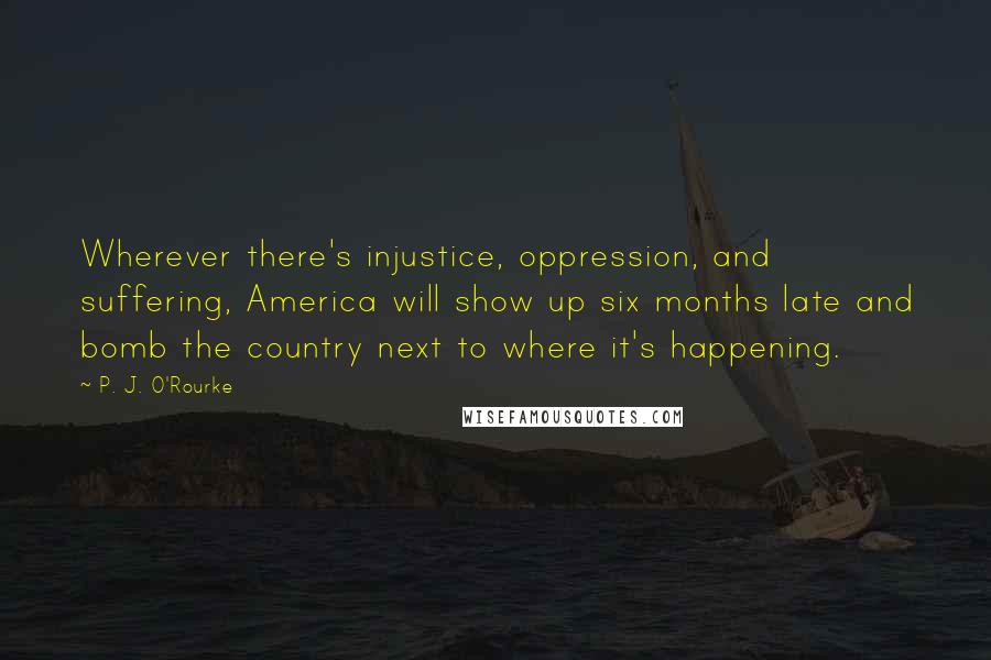 P. J. O'Rourke Quotes: Wherever there's injustice, oppression, and suffering, America will show up six months late and bomb the country next to where it's happening.