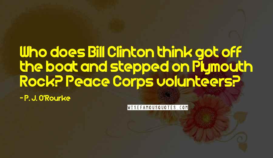 P. J. O'Rourke Quotes: Who does Bill Clinton think got off the boat and stepped on Plymouth Rock? Peace Corps volunteers?