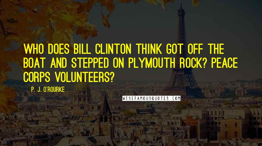 P. J. O'Rourke Quotes: Who does Bill Clinton think got off the boat and stepped on Plymouth Rock? Peace Corps volunteers?