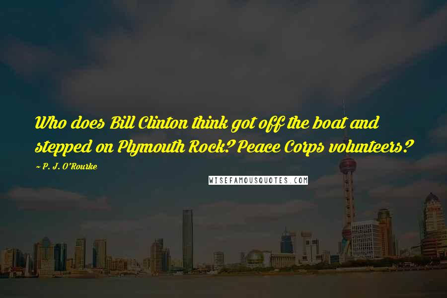 P. J. O'Rourke Quotes: Who does Bill Clinton think got off the boat and stepped on Plymouth Rock? Peace Corps volunteers?