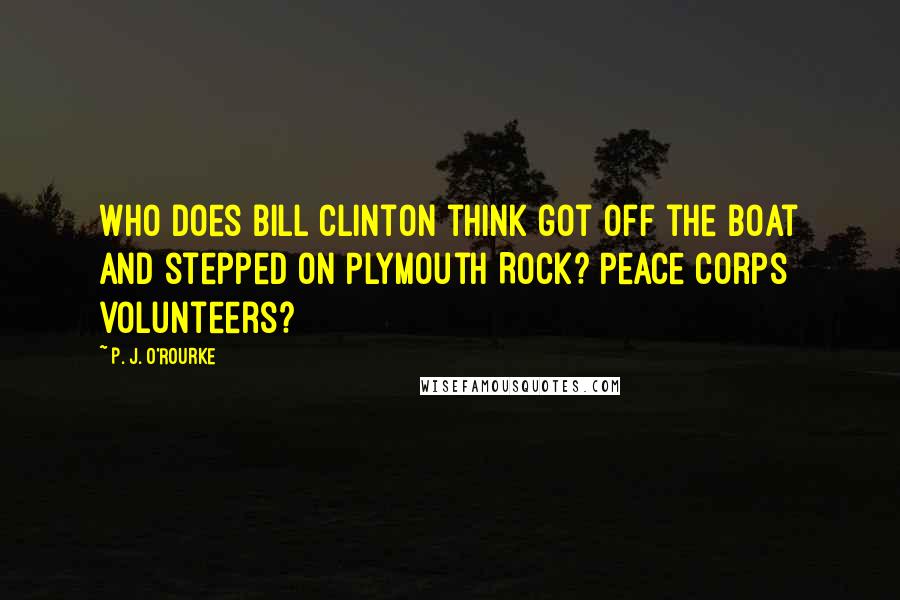 P. J. O'Rourke Quotes: Who does Bill Clinton think got off the boat and stepped on Plymouth Rock? Peace Corps volunteers?