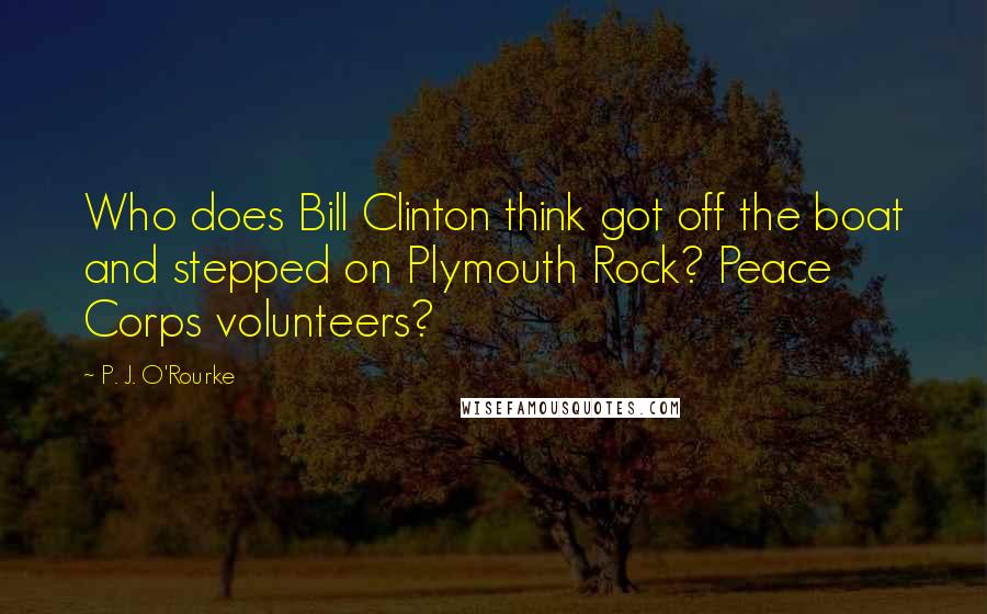 P. J. O'Rourke Quotes: Who does Bill Clinton think got off the boat and stepped on Plymouth Rock? Peace Corps volunteers?