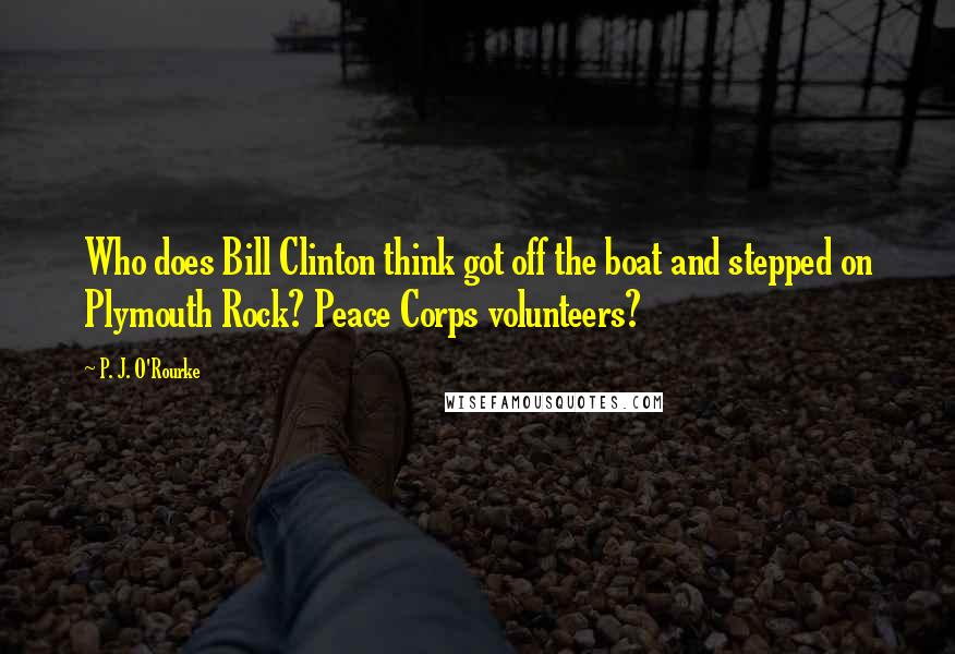 P. J. O'Rourke Quotes: Who does Bill Clinton think got off the boat and stepped on Plymouth Rock? Peace Corps volunteers?