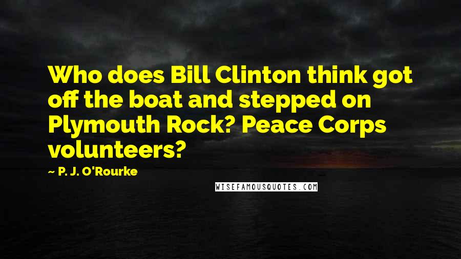 P. J. O'Rourke Quotes: Who does Bill Clinton think got off the boat and stepped on Plymouth Rock? Peace Corps volunteers?