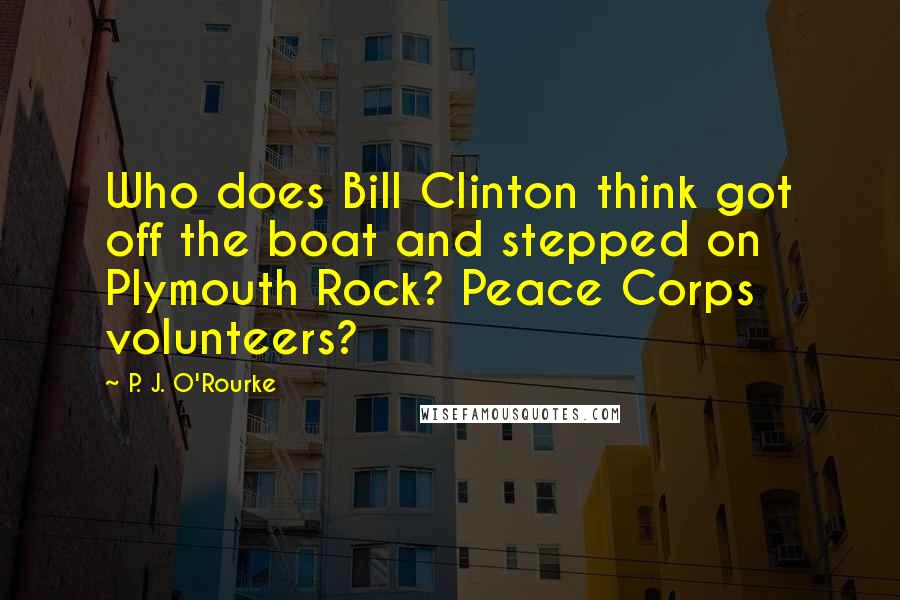 P. J. O'Rourke Quotes: Who does Bill Clinton think got off the boat and stepped on Plymouth Rock? Peace Corps volunteers?