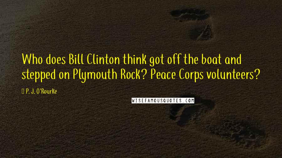 P. J. O'Rourke Quotes: Who does Bill Clinton think got off the boat and stepped on Plymouth Rock? Peace Corps volunteers?