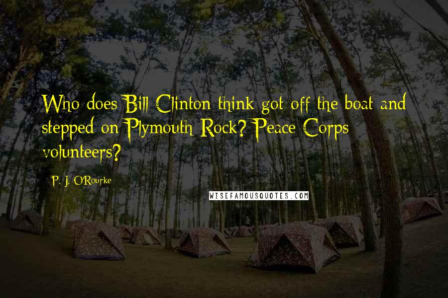 P. J. O'Rourke Quotes: Who does Bill Clinton think got off the boat and stepped on Plymouth Rock? Peace Corps volunteers?