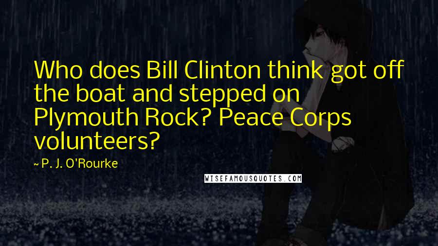 P. J. O'Rourke Quotes: Who does Bill Clinton think got off the boat and stepped on Plymouth Rock? Peace Corps volunteers?