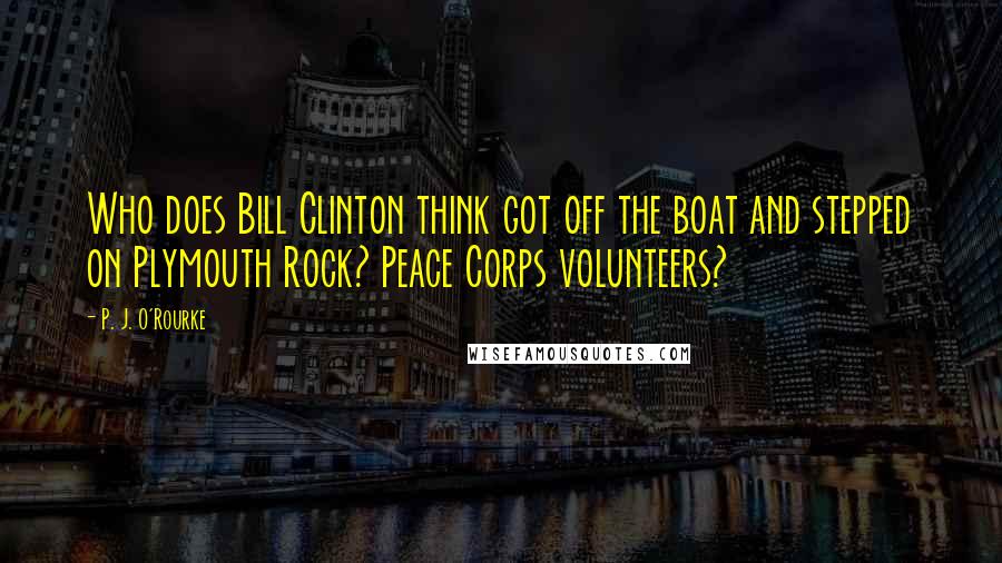 P. J. O'Rourke Quotes: Who does Bill Clinton think got off the boat and stepped on Plymouth Rock? Peace Corps volunteers?