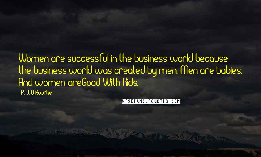 P. J. O'Rourke Quotes: Women are successful in the business world because the business world was created by men. Men are babies. And women areGood With Kids.