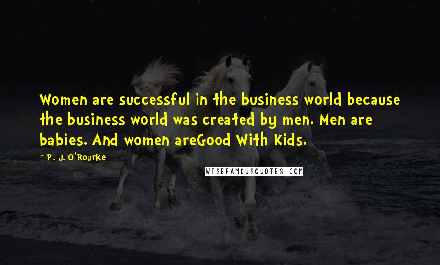 P. J. O'Rourke Quotes: Women are successful in the business world because the business world was created by men. Men are babies. And women areGood With Kids.