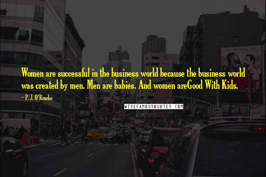 P. J. O'Rourke Quotes: Women are successful in the business world because the business world was created by men. Men are babies. And women areGood With Kids.