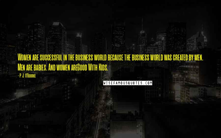 P. J. O'Rourke Quotes: Women are successful in the business world because the business world was created by men. Men are babies. And women areGood With Kids.
