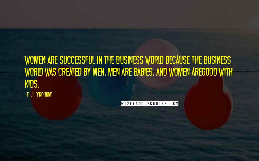 P. J. O'Rourke Quotes: Women are successful in the business world because the business world was created by men. Men are babies. And women areGood With Kids.